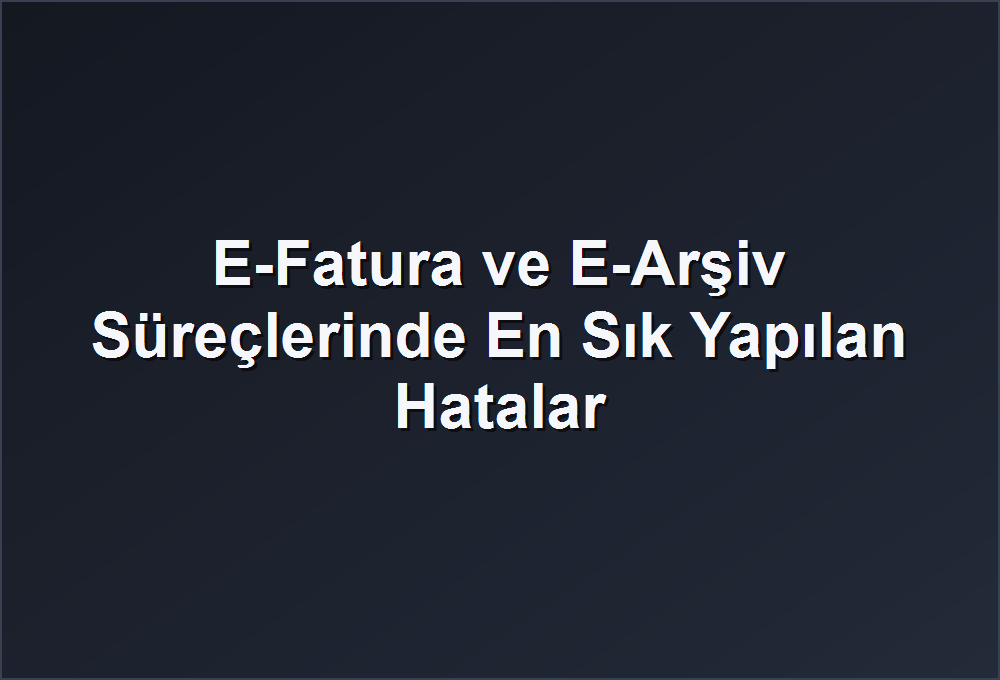 E-Fatura ve E-Arşiv Süreçlerinde En Sık Yapılan Hatalar