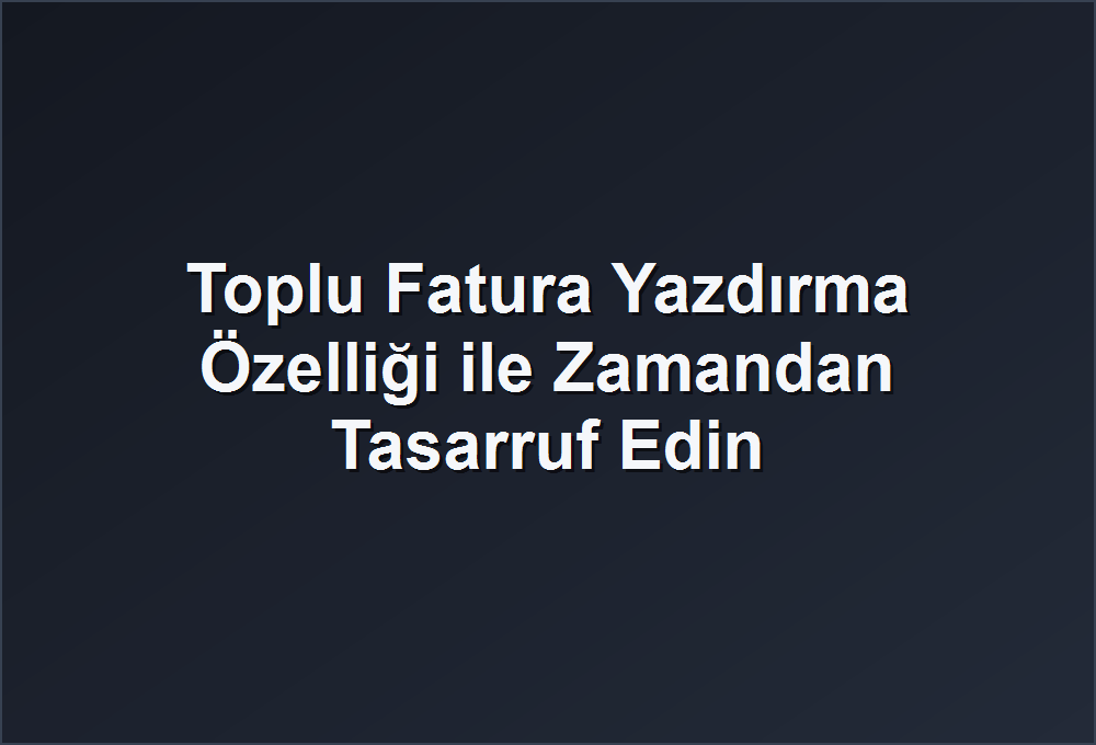 Toplu Fatura Yazdırma Özelliği ile Zamandan Tasarruf Edin